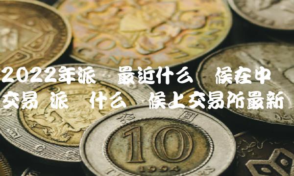 2022年派币最近什么时候在中国交易 派币什么时候上交易所最新