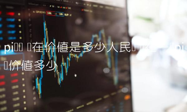 pi货币 现在价值是多少人民币 现在一个pi币价值多少