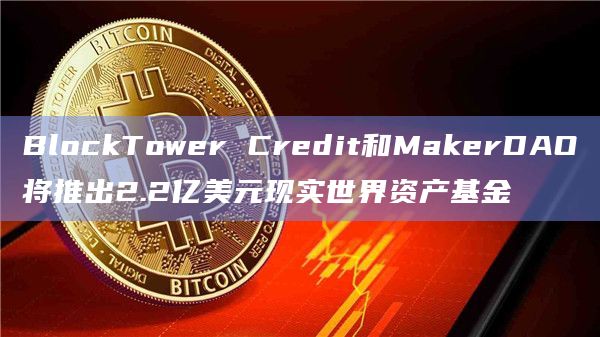 BlockTower Credit和MakerDAO将推出2.2亿美元现实世界资产基金