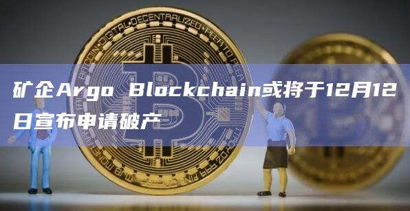 矿企Argo Blockchain或将于12月12日宣布申请破产
