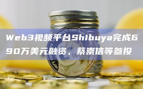 Web3视频平台Shibuya完成690万美元融资，蔡崇信等参投