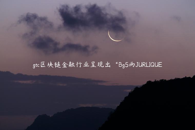 gtc区块链金融行业呈现出“Bg5两JURLIQUE