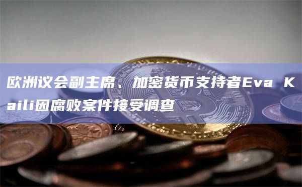 欧洲议会副主席、加密货币支持者Eva Kaili因腐败案件接受调查