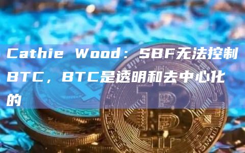 Cathie Wood：SBF无法控制BTC，BTC是透明和去中心化的