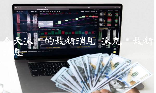 今天派币的最新消息 派克币最新消息