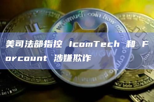 美司法部指控 IcomTech 和 Forcount 涉嫌欺诈