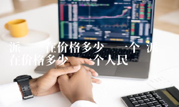 派币现在价格多少钱一个 派币现在价格多少钱一个人民币