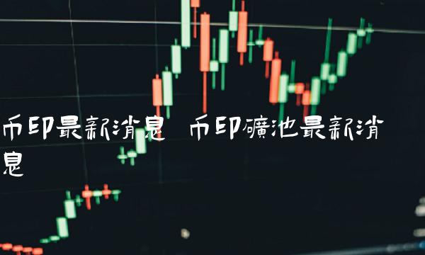 币印最新消息 币印矿池最新消息