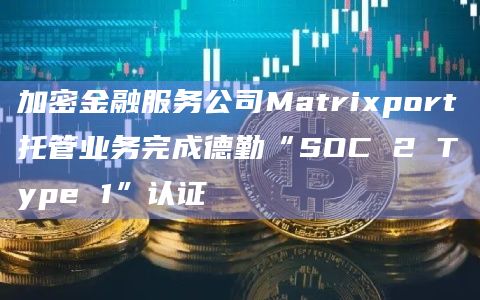 加密金融服务公司Matrixport托管业务完成德勤“SOC 2 Type 1”认证