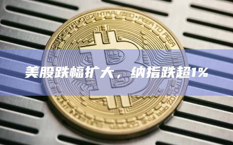 美股跌幅扩大,纳指跌超1% 美股跌幅扩大,纳指跌超1%