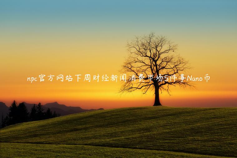 npc官方网站下周财经新闻消费市场5件事Nano币