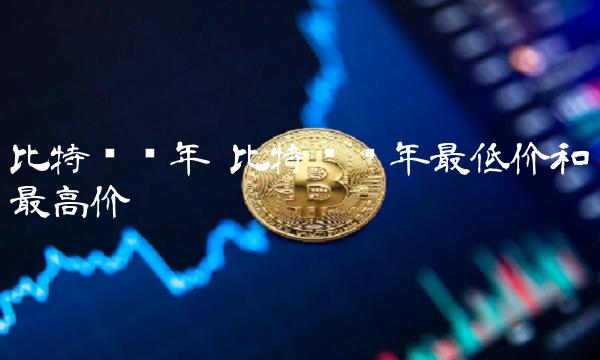比特币历年 比特币历年最低价和最高价