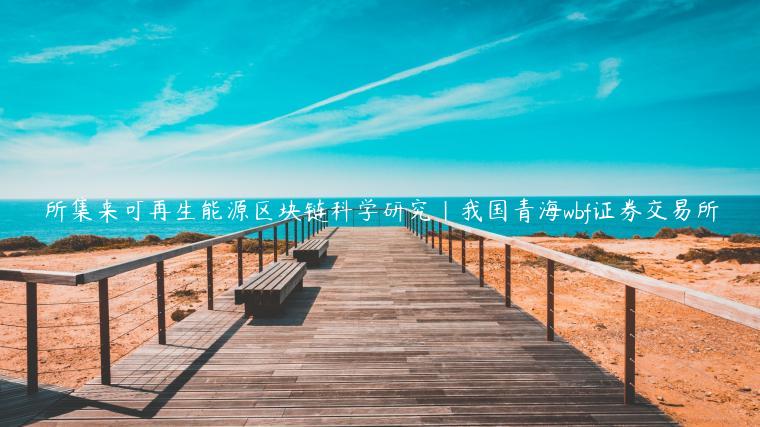 所集来可再生能源区块链科学研究|我国青海wbf证券交易所插图 所集来可再生能源区块链科学研究|我国青海wbf证券交易所