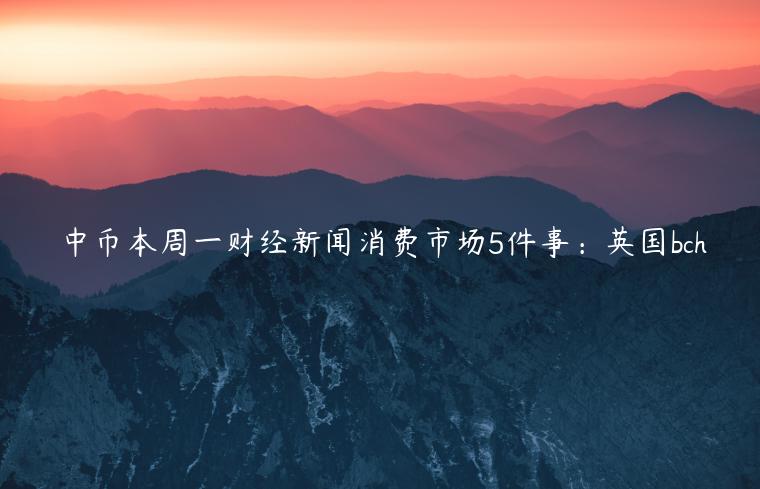 中币本周一财经新闻消费市场5件事：英国bch