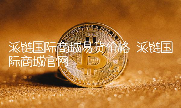 派链国际商城易货价格 派链国际商城官网