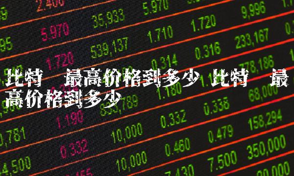 比特币最高价格到多少 比特币最高价格到多少