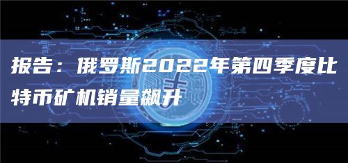 报告：俄罗斯2022年第四季度比特币矿机销量飙升