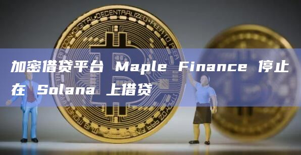 加密借贷平台 Maple Finance 停止在 Solana 上借贷