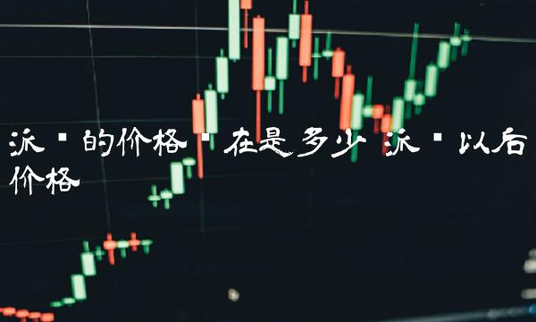 派币的价格现在是多少 派币以后价格