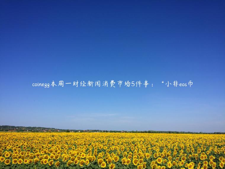 coinegg本周一财经新闻消费市场5件事：“小非eos币