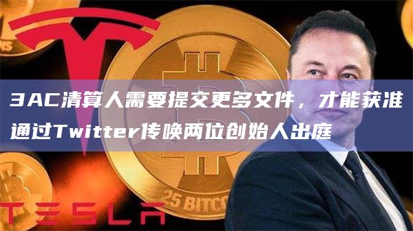 3AC清算人需要提交更多文件，才能获准通过Twitter传唤两位创始人出庭