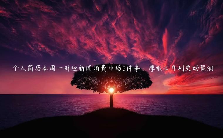 僴个人简历本周一财经新闻消费市场5件事：摩根士丹利更动聚润