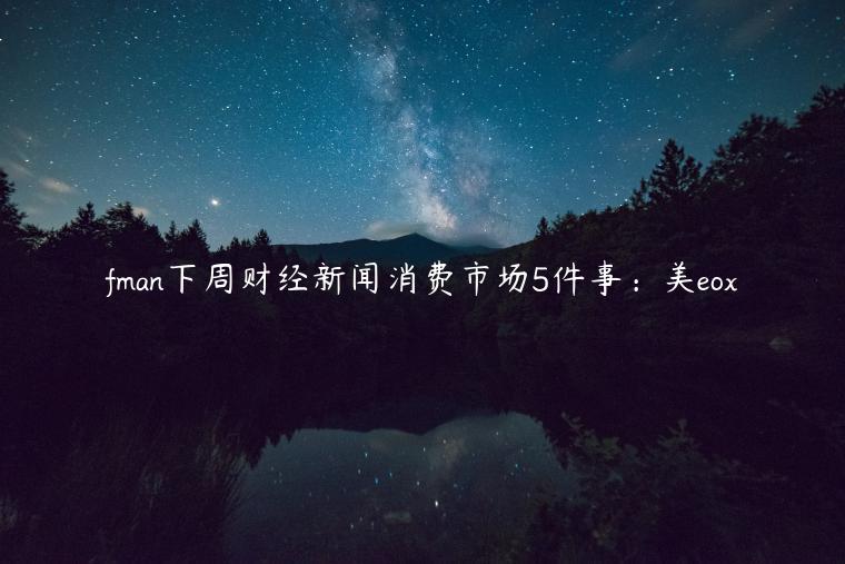 fman下周财经新闻消费市场5件事：美eox