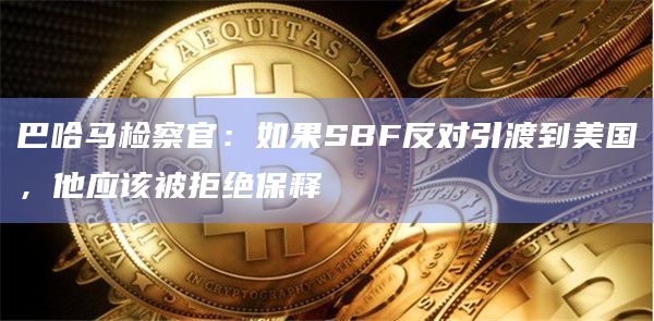 巴哈马检察官：如果SBF反对引渡到美国，他应该被拒绝保释