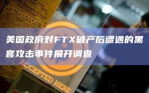 美国政府对FTX破产后遭遇的黑客攻击事件展开调查