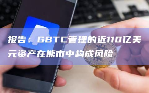 报告：GBTC管理的近110亿美元资产在熊市中构成风险