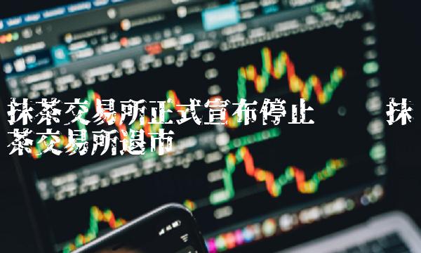 抹茶交易所正式宣布停止运营 抹茶交易所退市