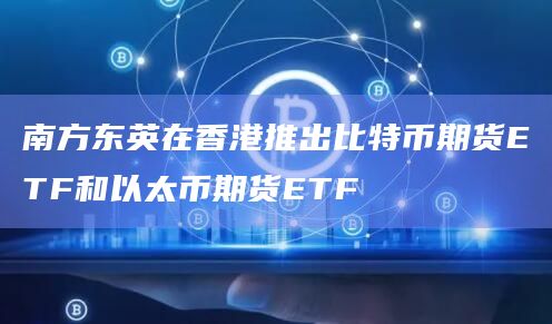 南方东英在香港推出比特币期货ETF和以太币期货ETF