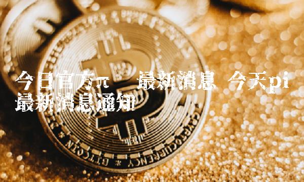 今日官方π币最新消息 今天pi币最新消息通知