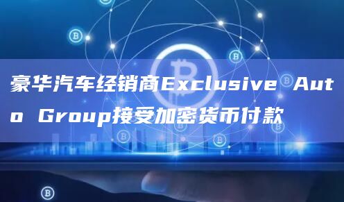 豪华汽车经销商Exclusive Auto Group接受加密货币付款 豪华汽车经销商Exclusive Auto Group接受加密货币付款