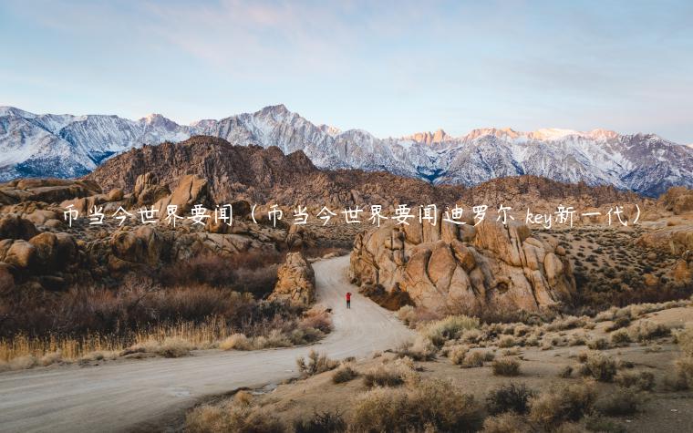 币当今世界要闻（币当今世界要闻迪罗尔 key新一代）