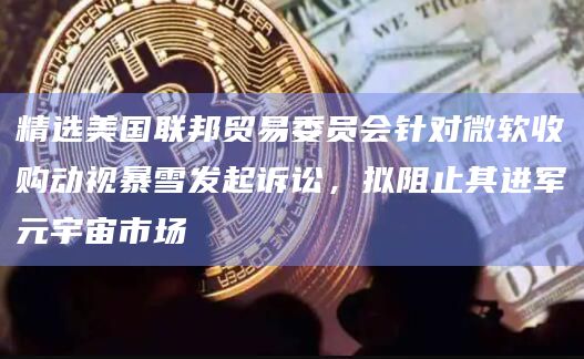 精选美国联邦贸易委员会针对微软收购动视暴雪发起诉讼,拟阻止其进军元宇宙市场 精选美国联邦贸易委员会针对微软收购动视暴雪发起诉讼,拟阻止其进军元宇宙市场