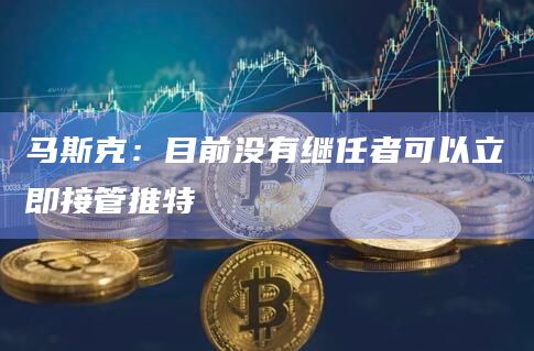 马斯克：目前没有继任者可以立即接管推特