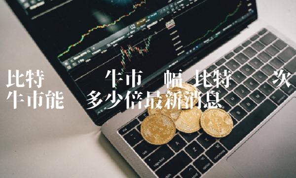 比特币每轮牛市涨幅 比特币这次牛市能涨多少倍最新消息