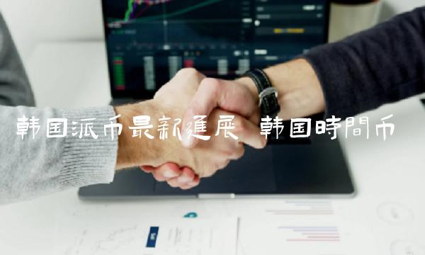 韩国派币最新进展插图 韩国派币最新进展