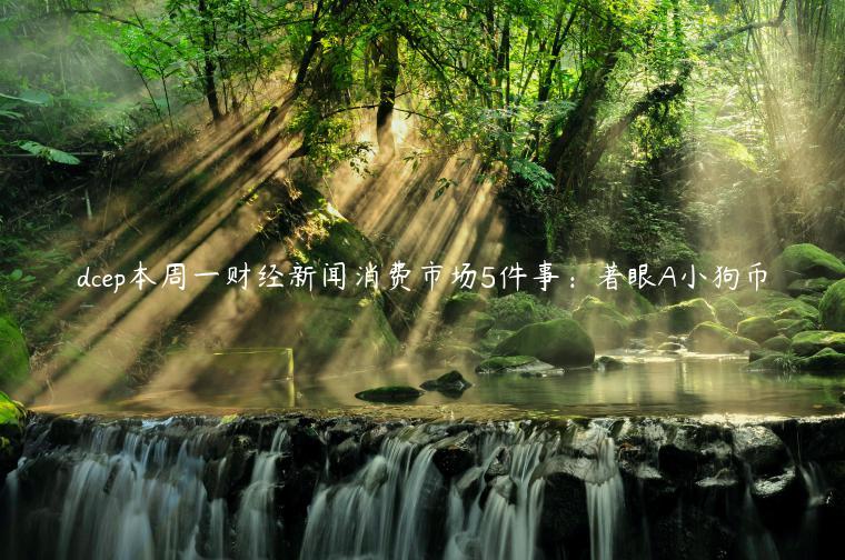 dcep本周一财经新闻消费市场5件事：著眼A小狗币
