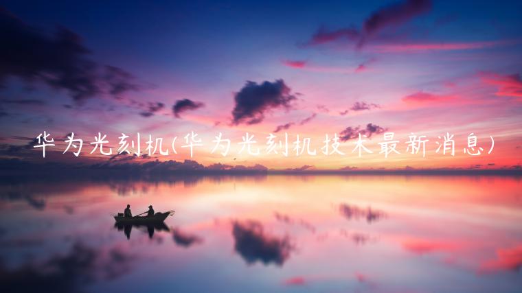 华为光刻机(华为光刻机技术最新消息)插图 华为光刻机(华为光刻机技术最新消息)