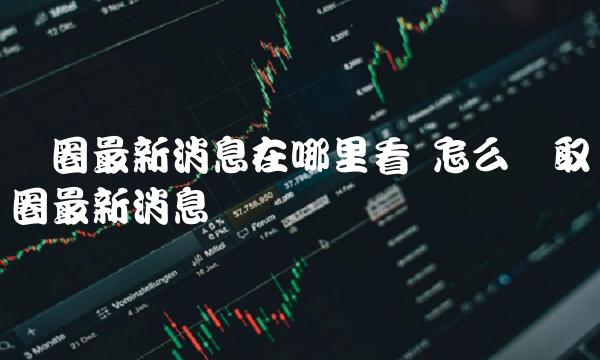 币圈最新消息在哪里看 怎么获取币圈最新消息