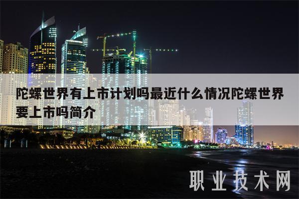 陀螺世界有上市计划吗最近什么情况陀螺世界要上市吗简介