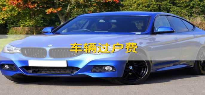 什么是车辆过户费？二手车不能过户的常见情况