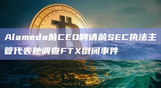 Alameda前CEO聘请前SEC执法主管代表她调查FTX倒闭事件 Alameda前CEO聘请前SEC执法主管代表她调查FTX倒闭事件