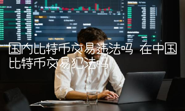 国内比特币交易违法吗 在中国比特币交易犯法吗