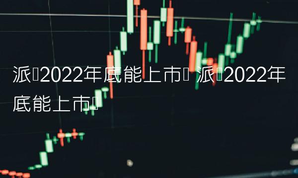 派币2022年底能上市吗 派币2022年底能上市吗
