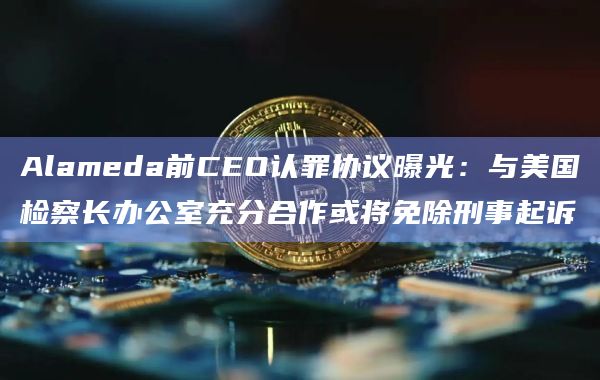 Alameda前CEO认罪协议曝光:与美国检察长办公室充分合作或将免除刑事起诉插图 Alameda前CEO认罪协议曝光:与美国检察长办公室充分合作或将免除刑事起诉