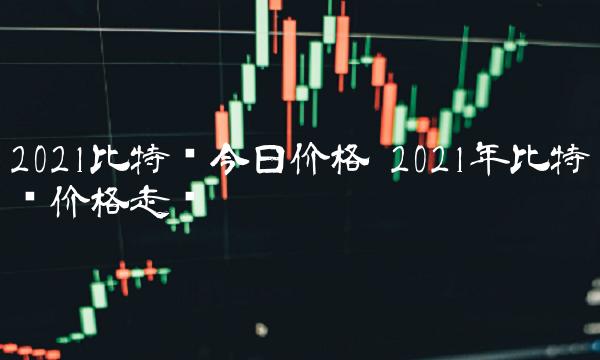 2021比特币今日价格 2021年比特币价格走势