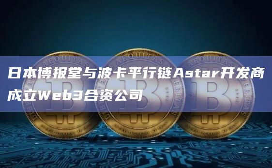 日本博报堂与波卡平行链Astar开发商成立Web3合资公司